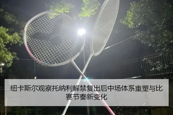 纽卡斯尔观察托纳利解禁复出后中场体系重塑与比赛节奏新变化