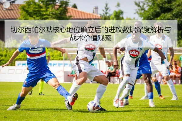 切尔西帕尔默核心地位确立后的进攻数据深度解析与战术价值观察