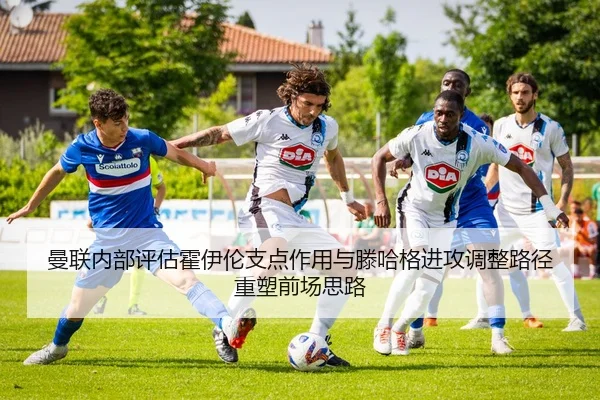 曼联内部评估霍伊伦支点作用与滕哈格进攻调整路径重塑前场思路