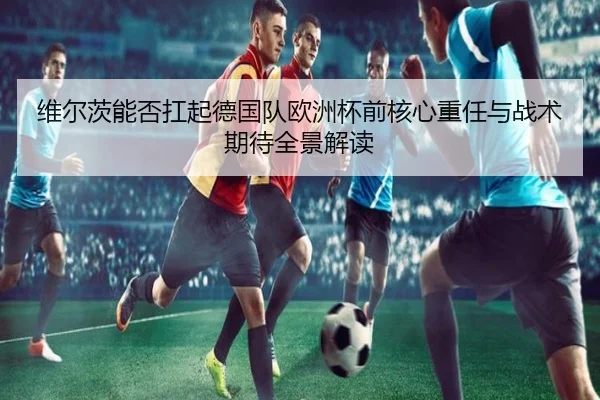 维尔茨能否扛起德国队欧洲杯前核心重任与战术期待全景解读