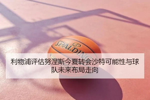 利物浦评估努涅斯今夏转会沙特可能性与球队未来布局走向