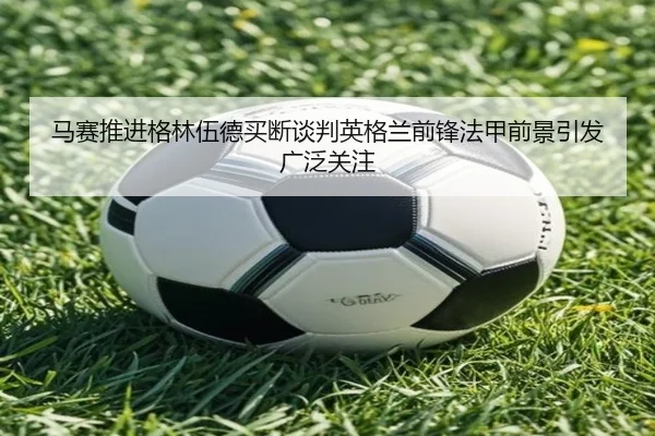 马赛推进格林伍德买断谈判英格兰前锋法甲前景引发广泛关注