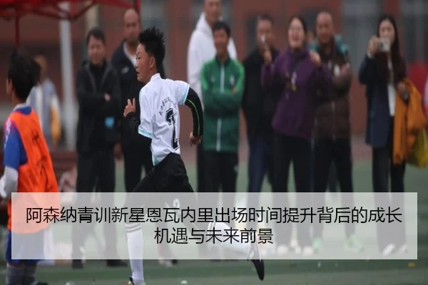 阿森纳青训新星恩瓦内里出场时间提升背后的成长机遇与未来前景